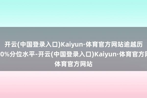 开云(中国登录入口)Kaiyun·体育官方网站逾越历史50%分位水平-开云(中国登录入口)Kaiyun·体育官方网站