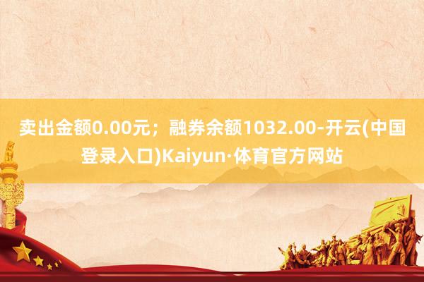 卖出金额0.00元；融券余额1032.00-开云(中国登录入口)Kaiyun·体育官方网站