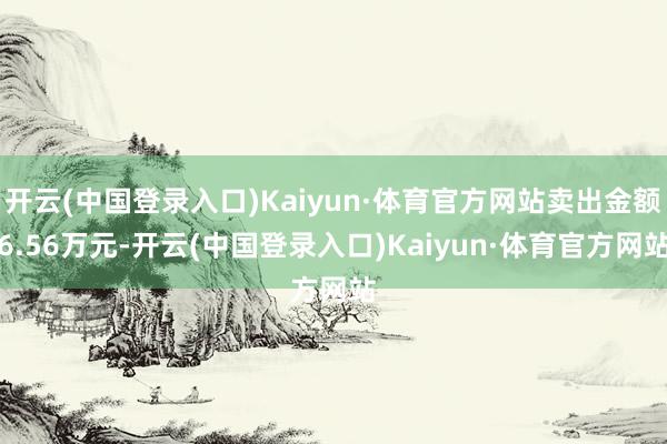 开云(中国登录入口)Kaiyun·体育官方网站卖出金额6.56万元-开云(中国登录入口)Kaiyun·体育官方网站