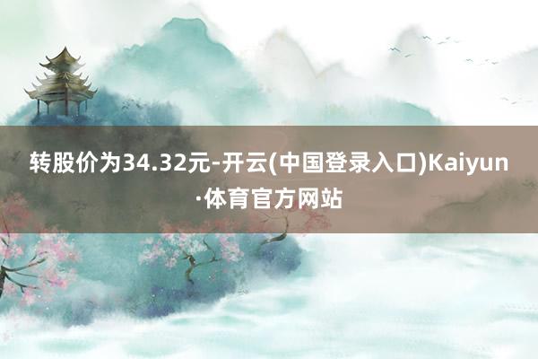 转股价为34.32元-开云(中国登录入口)Kaiyun·体育官方网站