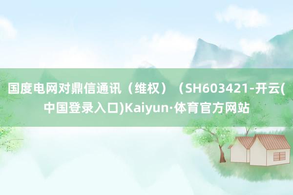 国度电网对鼎信通讯（维权）（SH603421-开云(中国登录入口)Kaiyun·体育官方网站