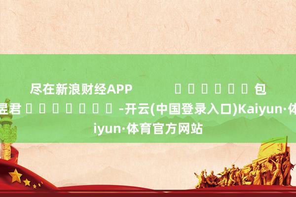 尽在新浪财经APP            						包袱裁剪：卢昱君 							-开云(中国登录入口)Kaiyun·体育官方网站