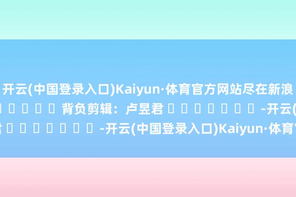 开云(中国登录入口)Kaiyun·体育官方网站尽在新浪财经APP            						背负剪辑：卢昱君 							-开云(中国登录入口)Kaiyun·体育官方网站