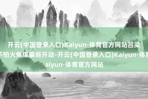 开云(中国登录入口)Kaiyun·体育官方网站吕梁阛阓真金不怕火焦煤偏弱开动-开云(中国登录入口)Kaiyun·体育官方网站