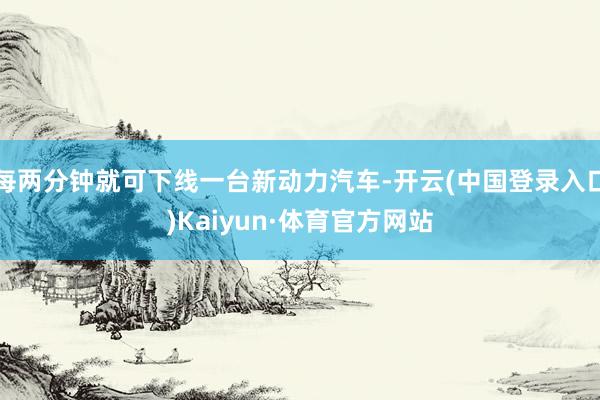 每两分钟就可下线一台新动力汽车-开云(中国登录入口)Kaiyun·体育官方网站