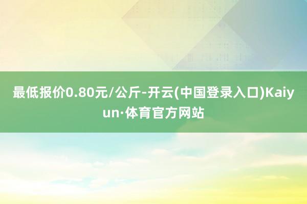 最低报价0.80元/公斤-开云(中国登录入口)Kaiyun·体育官方网站