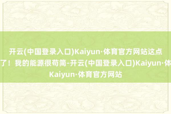 开云(中国登录入口)Kaiyun·体育官方网站这点配头太错误了！我的能源很苟简-开云(中国登录入口)Kaiyun·体育官方网站