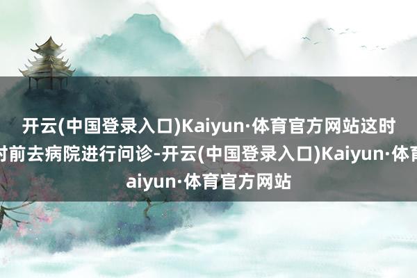 开云(中国登录入口)Kaiyun·体育官方网站这时就需要实时前去病院进行问诊-开云(中国登录入口)Kaiyun·体育官方网站