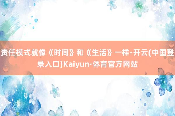 责任模式就像《时间》和《生活》一样-开云(中国登录入口)Kaiyun·体育官方网站