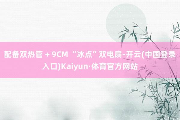 配备双热管 + 9CM “冰点”双电扇-开云(中国登录入口)Kaiyun·体育官方网站