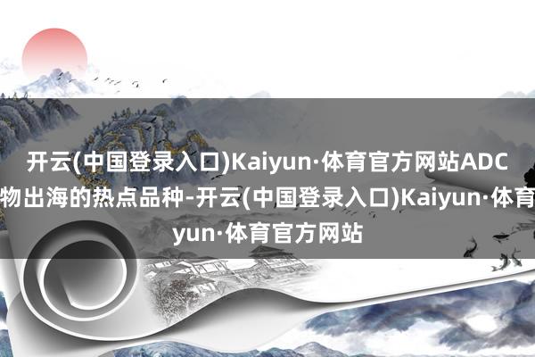 开云(中国登录入口)Kaiyun·体育官方网站ADC是国产药物出海的热点品种-开云(中国登录入口)Kaiyun·体育官方网站