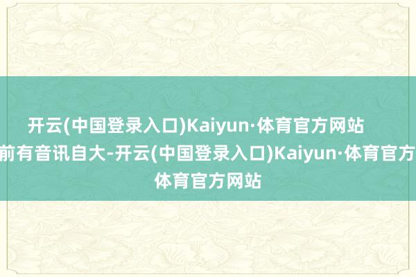 开云(中国登录入口)Kaiyun·体育官方网站        此前有音讯自大-开云(中国登录入口)Kaiyun·体育官方网站