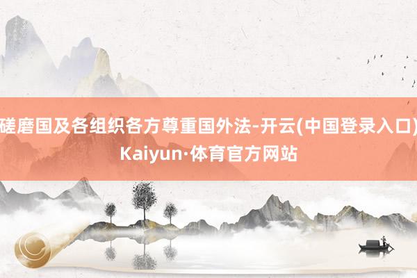 磋磨国及各组织各方尊重国外法-开云(中国登录入口)Kaiyun·体育官方网站