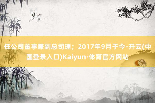 任公司董事兼副总司理；2017年9月于今-开云(中国登录入口)Kaiyun·体育官方网站