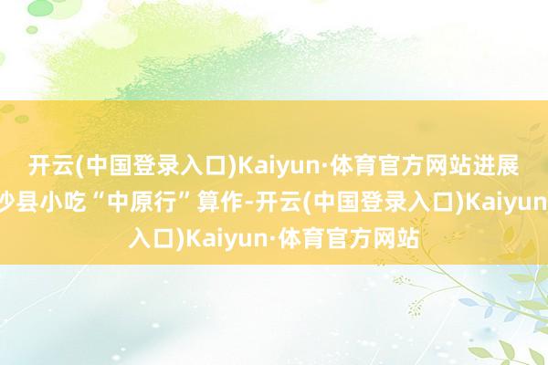 开云(中国登录入口)Kaiyun·体育官方网站进展的主要面容有沙县小吃“中原行”算作-开云(中国登录入口)Kaiyun·体育官方网站