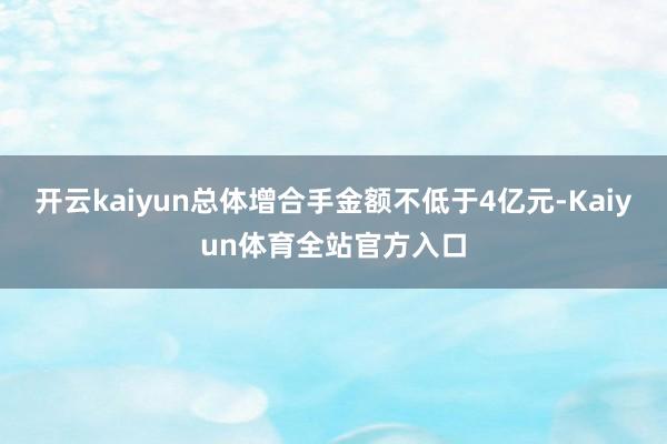 开云kaiyun总体增合手金额不低于4亿元-Kaiyun体育全站官方入口