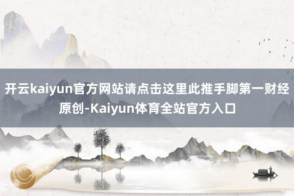 开云kaiyun官方网站请点击这里此推手脚第一财经原创-Kaiyun体育全站官方入口