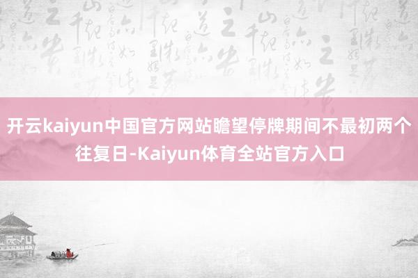 开云kaiyun中国官方网站瞻望停牌期间不最初两个往复日-Kaiyun体育全站官方入口