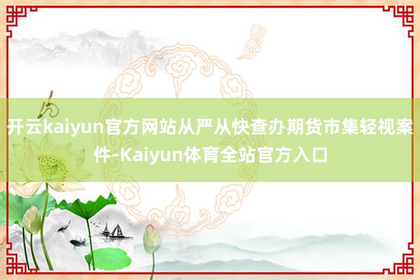 开云kaiyun官方网站从严从快查办期货市集轻视案件-Kaiyun体育全站官方入口