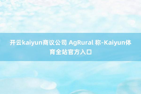 开云kaiyun商议公司 AgRural 称-Kaiyun体育全站官方入口