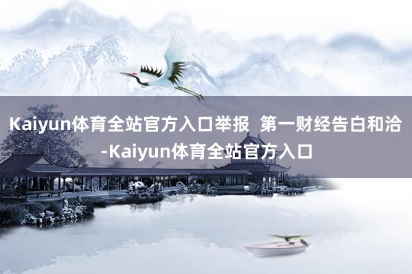 Kaiyun体育全站官方入口举报  第一财经告白和洽-Kaiyun体育全站官方入口