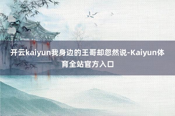 开云kaiyun我身边的王哥却忽然说-Kaiyun体育全站官方入口