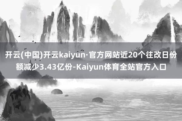 开云(中国)开云kaiyun·官方网站近20个往改日份额减少3.43亿份-Kaiyun体育全站官方入口