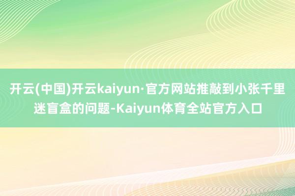 开云(中国)开云kaiyun·官方网站推敲到小张千里迷盲盒的问题-Kaiyun体育全站官方入口