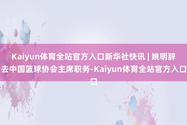 Kaiyun体育全站官方入口新华社快讯 | 姚明辞去中国篮球协会主席职务-Kaiyun体育全站官方入口