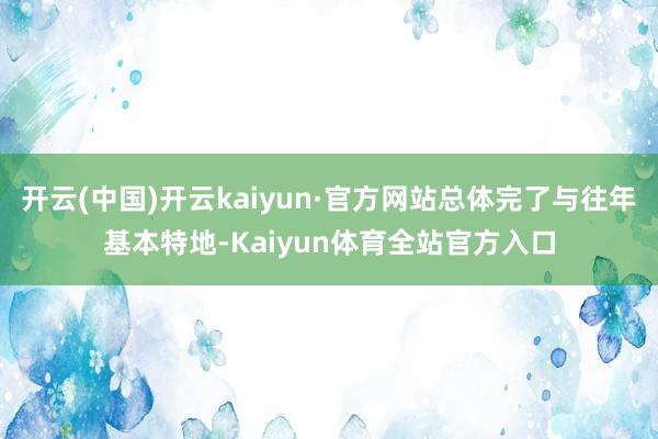 开云(中国)开云kaiyun·官方网站总体完了与往年基本特地-Kaiyun体育全站官方入口