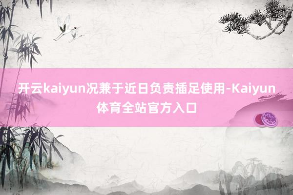 开云kaiyun况兼于近日负责插足使用-Kaiyun体育全站官方入口