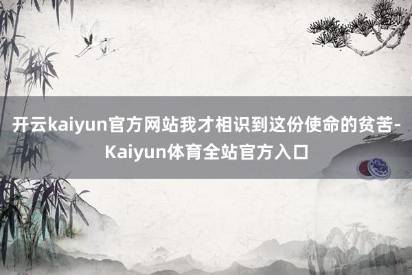 开云kaiyun官方网站我才相识到这份使命的贫苦-Kaiyun体育全站官方入口