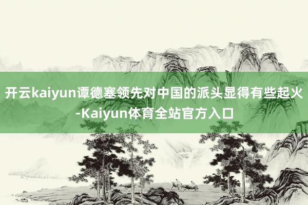 开云kaiyun谭德塞领先对中国的派头显得有些起火-Kaiyun体育全站官方入口