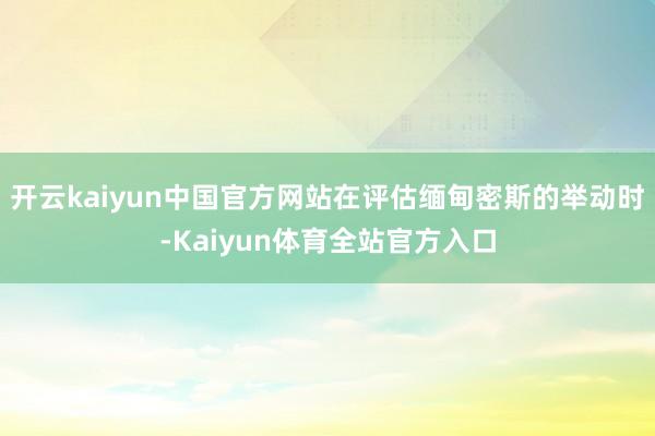 开云kaiyun中国官方网站在评估缅甸密斯的举动时-Kaiyun体育全站官方入口