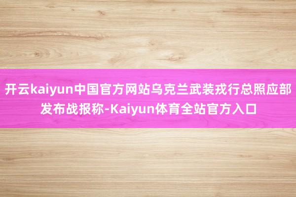 开云kaiyun中国官方网站乌克兰武装戎行总照应部发布战报称-Kaiyun体育全站官方入口