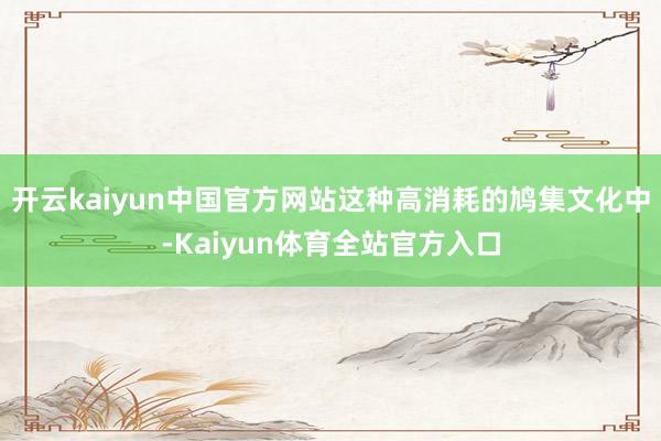 开云kaiyun中国官方网站这种高消耗的鸠集文化中-Kaiyun体育全站官方入口