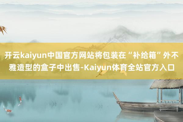 开云kaiyun中国官方网站将包装在“补给箱”外不雅造型的盒子中出售-Kaiyun体育全站官方入口