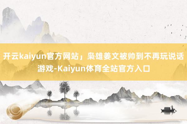 开云kaiyun官方网站」枭雄姜文被帅到不再玩说话游戏-Kaiyun体育全站官方入口