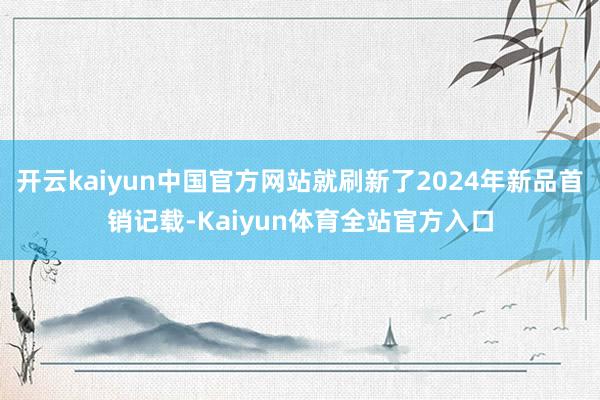 开云kaiyun中国官方网站就刷新了2024年新品首销记载-Kaiyun体育全站官方入口