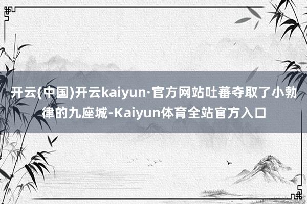 开云(中国)开云kaiyun·官方网站吐蕃夺取了小勃律的九座城-Kaiyun体育全站官方入口