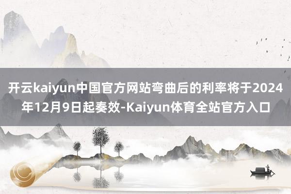 开云kaiyun中国官方网站弯曲后的利率将于2024年12月9日起奏效-Kaiyun体育全站官方入口