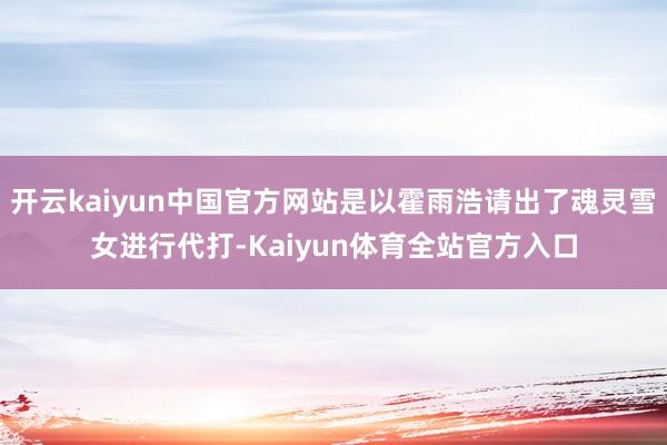 开云kaiyun中国官方网站是以霍雨浩请出了魂灵雪女进行代打-Kaiyun体育全站官方入口