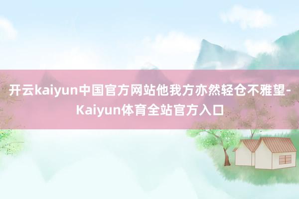 开云kaiyun中国官方网站他我方亦然轻仓不雅望-Kaiyun体育全站官方入口