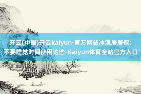 开云(中国)开云kaiyun·官方网站冲浪居居侠：不要睡觉时间使用这些-Kaiyun体育全站官方入口