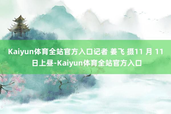 Kaiyun体育全站官方入口记者 姜飞 摄11 月 11 日上昼-Kaiyun体育全站官方入口