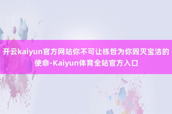 开云kaiyun官方网站你不可让栋哲为你毁灭宝洁的使命-Kaiyun体育全站官方入口