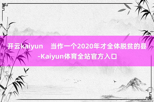 开云kaiyun    当作一个2020年才全体脱贫的县-Kaiyun体育全站官方入口