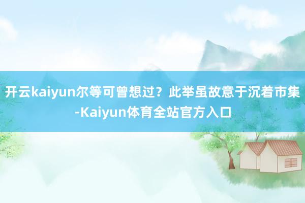 开云kaiyun尔等可曾想过？此举虽故意于沉着市集-Kaiyun体育全站官方入口