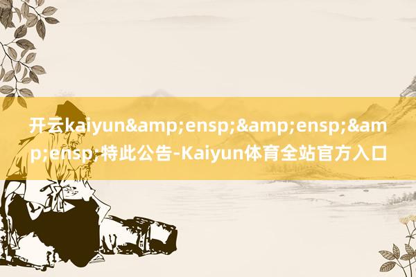 开云kaiyun&ensp;&ensp;&ensp;特此公告-Kaiyun体育全站官方入口