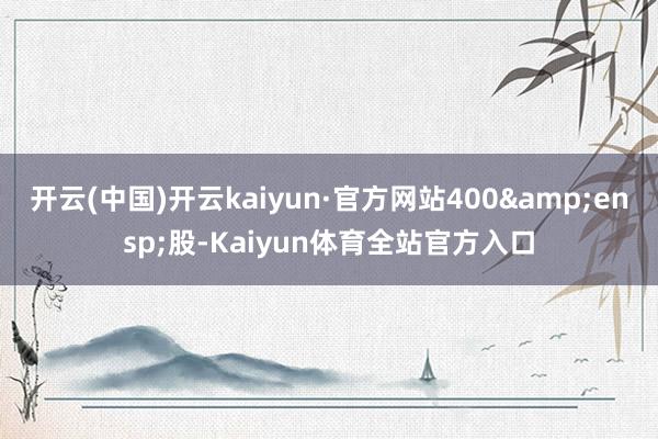 开云(中国)开云kaiyun·官方网站400&ensp;股-Kaiyun体育全站官方入口